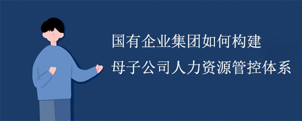 國有企業集團如何構建母子公司人力資源管控體系