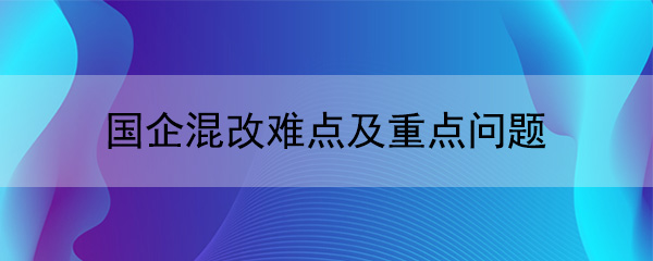 國(guó)企混改難點(diǎn)及重點(diǎn)問(wèn)題